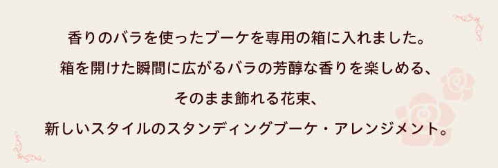 香りのバラを使ったブーケを専用の箱に入れました。箱を開けた瞬間に広がるバラの芳醇な香りを楽しめる、そのまま飾れる花束、新しいスタイルのスタンディングブーケ・アレンジメント