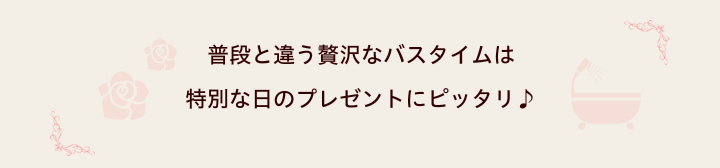 普段と違う贅沢なバスタイムは特別な日のプレゼントにピッタリ♪